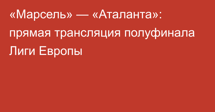 «Марсель» — «Аталанта»: прямая трансляция полуфинала Лиги Европы