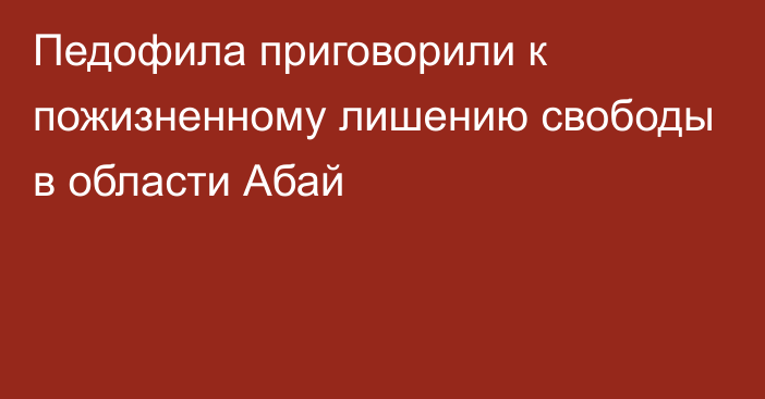 Педофила приговорили к пожизненному лишению свободы в области Абай