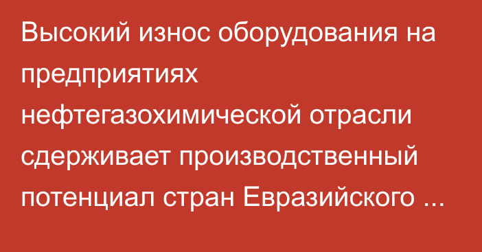 Высокий износ оборудования на предприятиях нефтегазохимической отрасли сдерживает производственный потенциал стран Евразийского региона, - аналитика