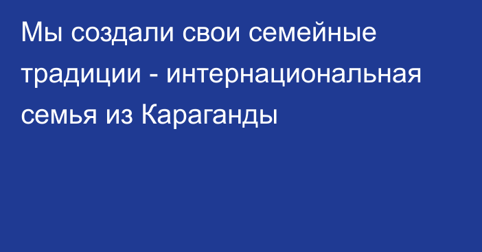 Мы создали свои семейные традиции - интернациональная семья из Караганды