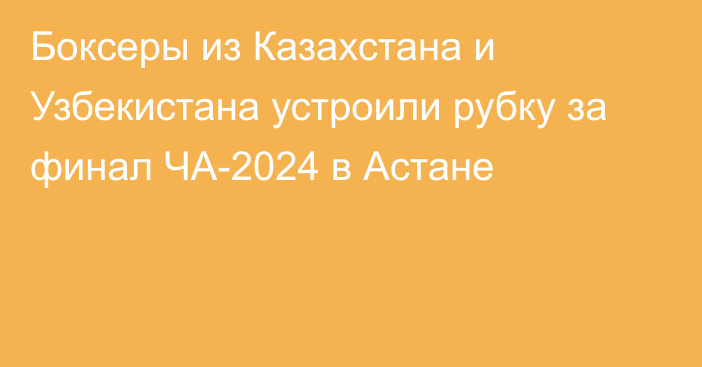 Боксеры из Казахстана и Узбекистана устроили рубку за финал ЧА-2024 в Астане