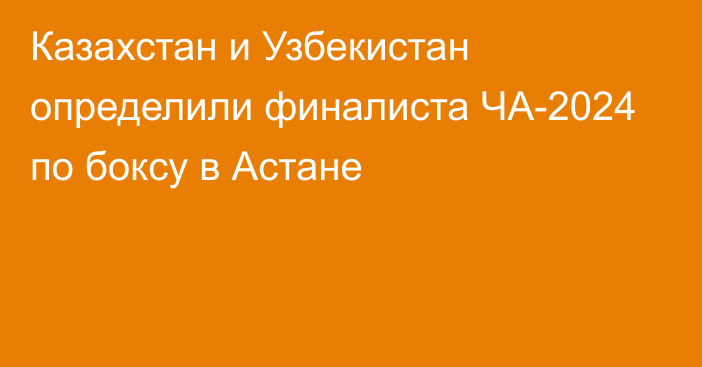 Казахстан и Узбекистан определили финалиста ЧА-2024 по боксу в Астане