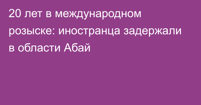 20 лет в международном розыске: иностранца задержали в области Абай