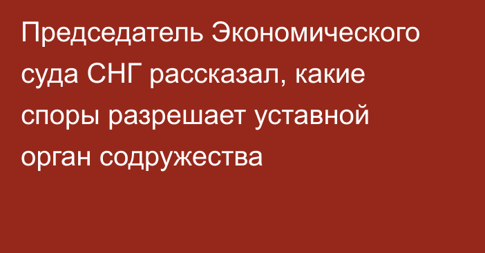 Председатель Экономического суда СНГ рассказал, какие споры разрешает уставной орган содружества