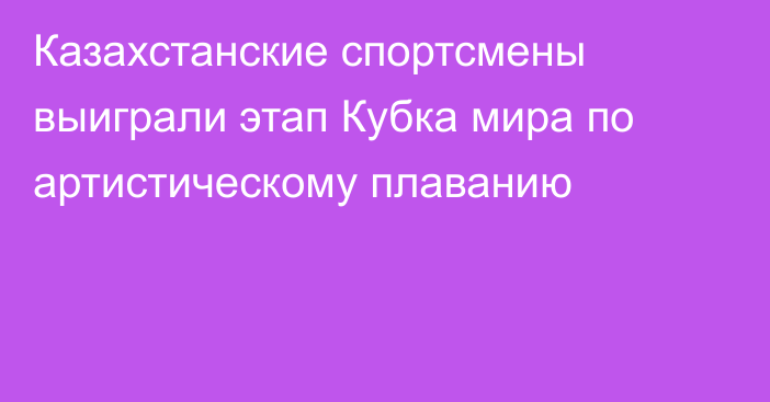 Казахстанские спортсмены выиграли этап Кубка мира по артистическому плаванию