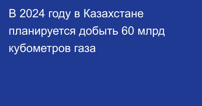 В 2024 году в Казахстане планируется добыть 60 млрд кубометров газа