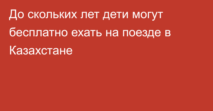 До скольких лет дети могут бесплатно ехать на поезде в Казахстане