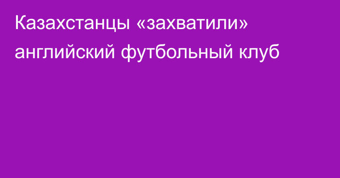 Казахстанцы «захватили» английский футбольный клуб