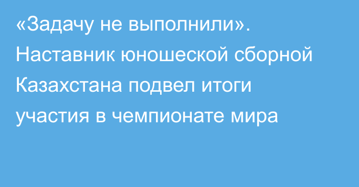 «Задачу не выполнили». Наставник юношеской сборной Казахстана подвел итоги участия в чемпионате мира