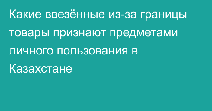 Какие ввезённые из-за границы товары признают предметами личного пользования в Казахстане