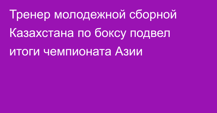 Тренер молодежной сборной Казахстана по боксу подвел итоги чемпионата Азии