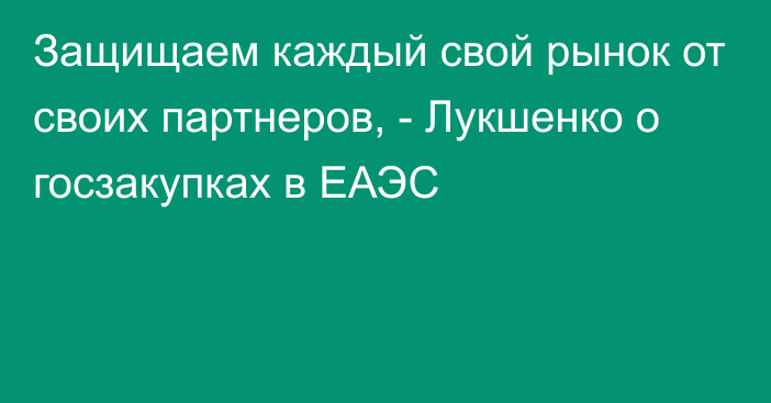 Защищаем каждый свой рынок от своих партнеров, - Лукшенко о госзакупках в ЕАЭС