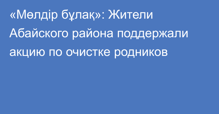 «Мөлдір бұлақ»: Жители Абайского района поддержали акцию по очистке родников