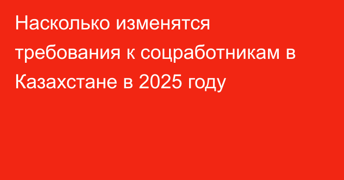 Насколько изменятся требования к соцработникам в Казахстане в 2025 году