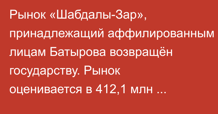 Рынок «Шабдалы-Зар», принадлежащий аффилированным лицам Батырова возвращён государству. Рынок оценивается в 412,1 млн сомов, - ГКНБ