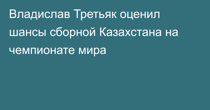 Владислав Третьяк оценил шансы сборной Казахстана на чемпионате мира