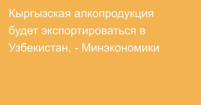 Кыргызская алкопродукция будет экспортироваться в Узбекистан, - Минэкономики