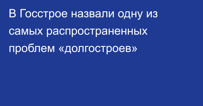 В Госстрое назвали одну из самых распространенных проблем «долгостроев»