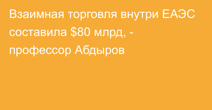 Взаимная торговля внутри ЕАЭС составила $80 млрд, - профессор Абдыров