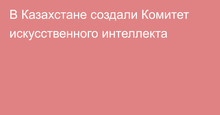 В Казахстане создали Комитет искусственного интеллекта