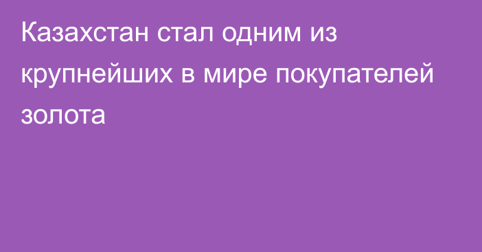 Казахстан стал одним из крупнейших в мире покупателей золота