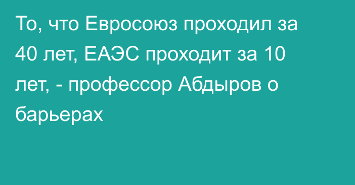 То, что Евросоюз проходил за 40 лет, ЕАЭС проходит за 10 лет, - профессор Абдыров о барьерах