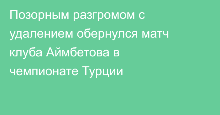 Позорным разгромом с удалением обернулся матч клуба Аймбетова в чемпионате Турции