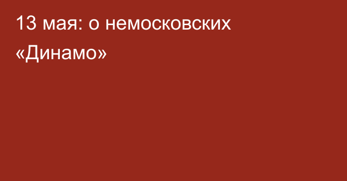 13 мая: о немосковских «Динамо»