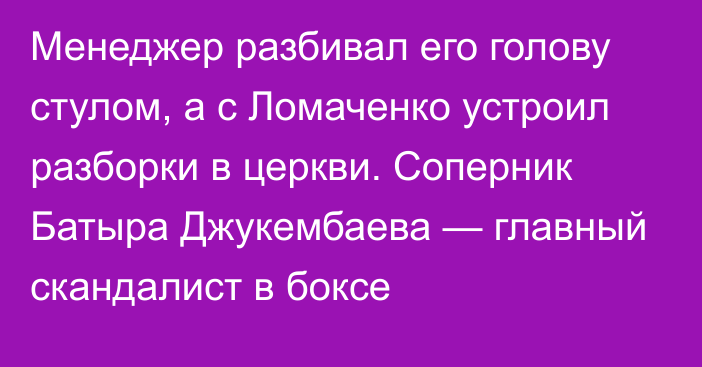 Менеджер разбивал его голову стулом, а с Ломаченко устроил разборки в церкви. Соперник Батыра Джукембаева — главный скандалист в боксе