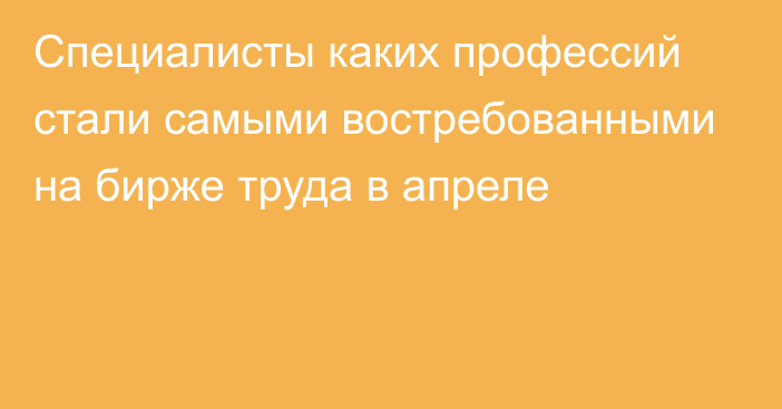 Специалисты каких профессий стали самыми востребованными на бирже труда в апреле