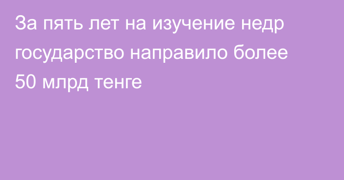 За пять лет на изучение недр государство направило более 50 млрд тенге