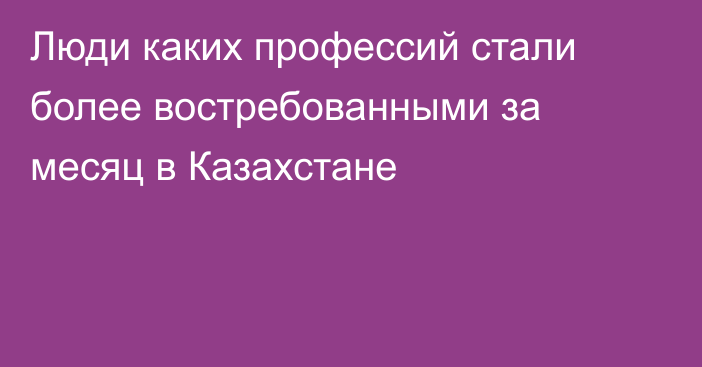 Люди каких профессий стали более востребованными за месяц в Казахстане