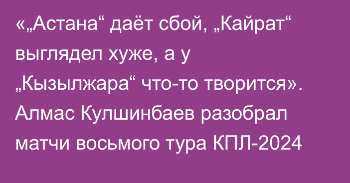 «„Астана“ даёт сбой, „Кайрат“ выглядел хуже, а у „Кызылжара“ что-то творится». Алмас Кулшинбаев разобрал матчи восьмого тура КПЛ-2024