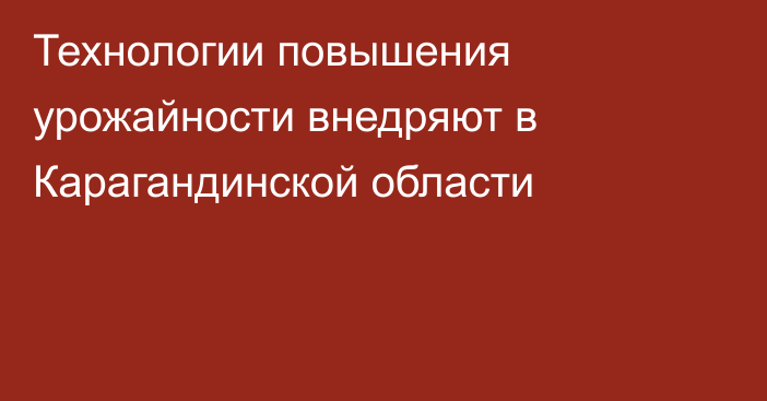 Технологии повышения урожайности внедряют в Карагандинской области