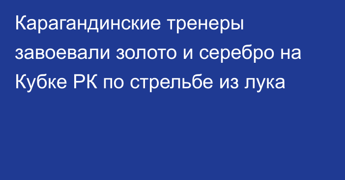 Карагандинские тренеры завоевали золото и серебро на Кубке РК по стрельбе из лука