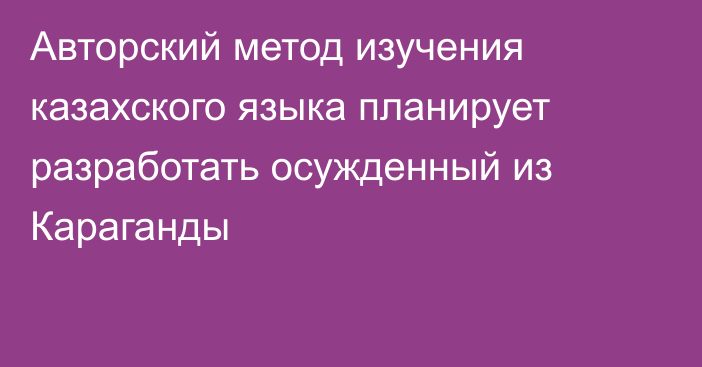 Авторский метод изучения казахского языка планирует разработать осужденный из Караганды