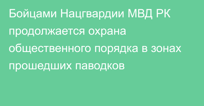 Бойцами Нацгвардии МВД РК продолжается охрана общественного порядка в зонах прошедших паводков