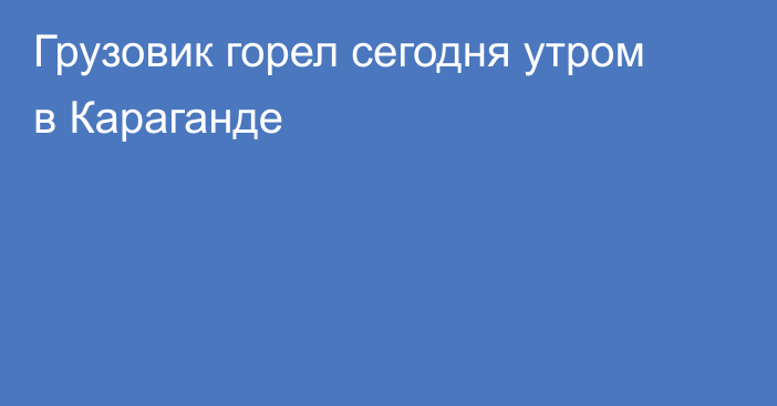 Грузовик горел сегодня утром в Караганде