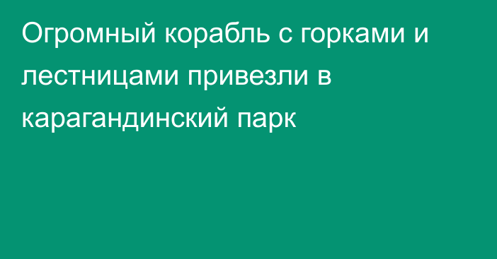 Огромный корабль с горками и лестницами привезли в карагандинский парк