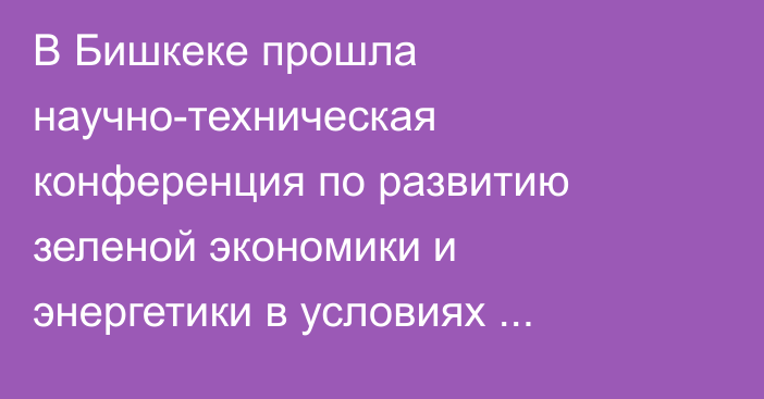 В Бишкеке прошла научно-техническая конференция по развитию зеленой экономики и энергетики в условиях энергокризиса