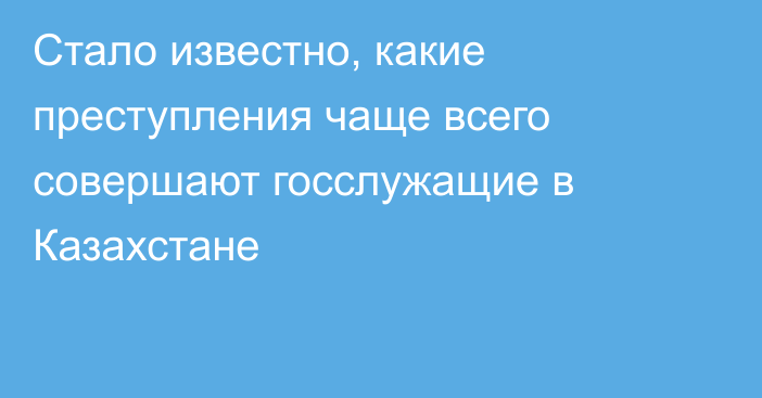 Стало известно, какие преступления чаще всего совершают госслужащие в Казахстане