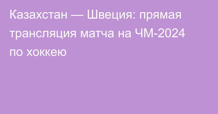 Казахстан — Швеция: прямая трансляция матча на ЧМ-2024 по хоккею