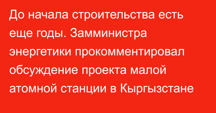 До начала строительства есть еще годы. Замминистра энергетики прокомментировал обсуждение проекта малой атомной станции в Кыргызстане