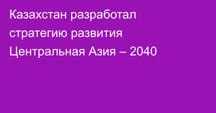 Казахстан разработал стратегию развития Центральная Азия – 2040