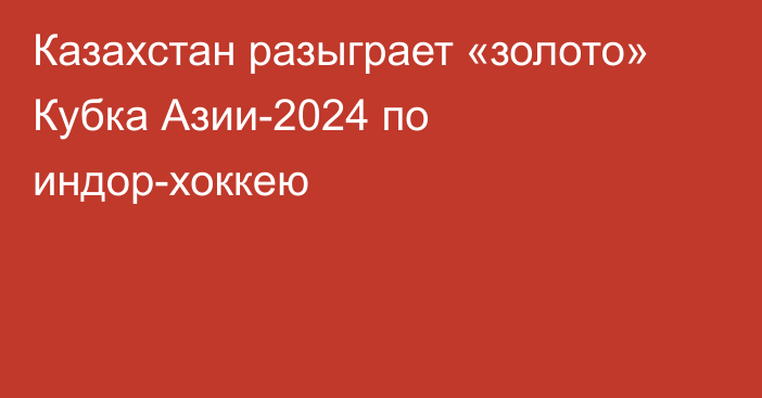 Казахстан разыграет «золото» Кубка Азии-2024 по индор-хоккею