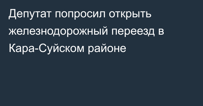 Депутат попросил открыть железнодорожный переезд в Кара-Суйском районе