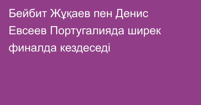 Бейбит Жұқаев пен Денис Евсеев Португалияда ширек финалда кездеседі