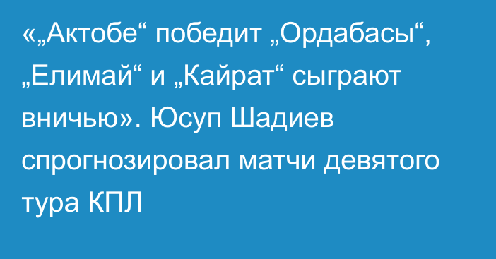 «„Актобе“ победит „Ордабасы“, „Елимай“ и „Кайрат“ сыграют вничью». Юсуп Шадиев спрогнозировал матчи девятого тура КПЛ