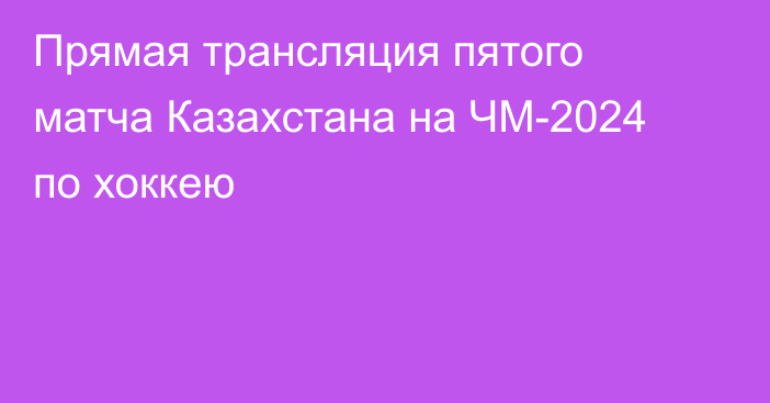 Прямая трансляция пятого матча Казахстана на ЧМ-2024 по хоккею