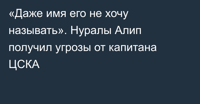 «Даже имя его не хочу называть». Нуралы Алип получил угрозы от капитана ЦСКА